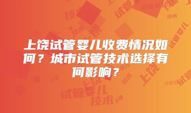 上饶试管婴儿收费情况如何?城市试管技术选择有何影响?