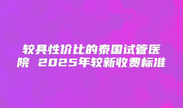 较具性价比的泰国试管医院 2025年较新收费标准