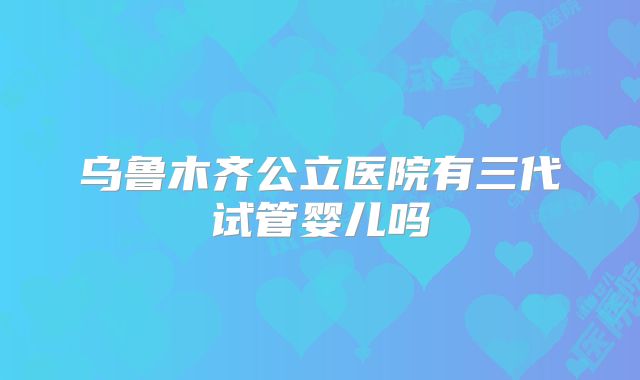 乌鲁木齐公立医院有三代试管婴儿吗