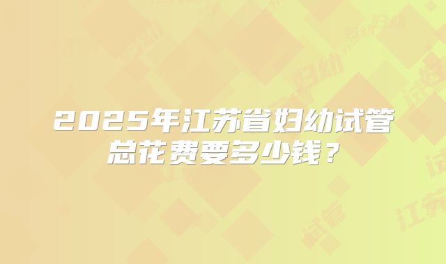 2025年江苏省妇幼试管总花费要多少钱？
