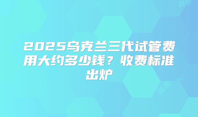 2025乌克兰三代试管费用大约多少钱？收费标准出炉