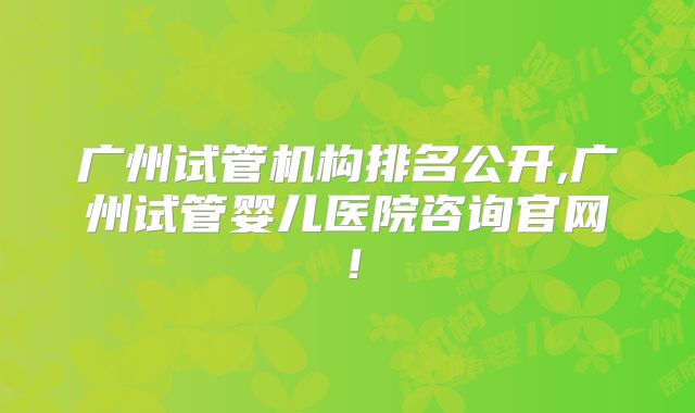 广州试管机构排名公开,广州试管婴儿医院咨询官网！