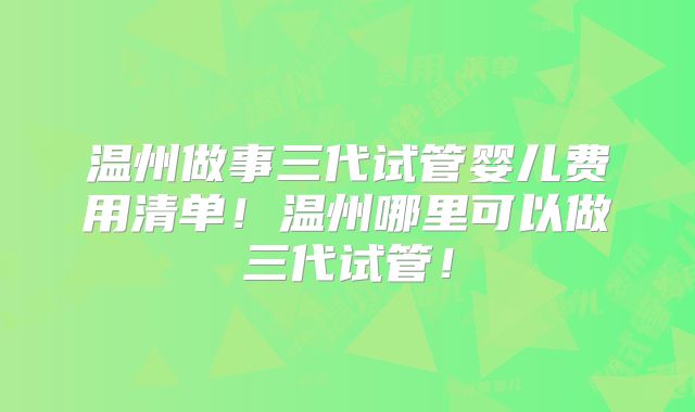 温州做事三代试管婴儿费用清单！温州哪里可以做三代试管！