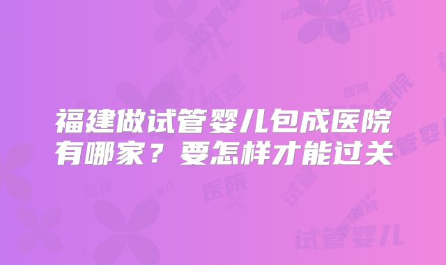 福建做试管婴儿包成医院有哪家？要怎样才能过关