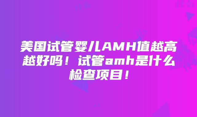 美国试管婴儿AMH值越高越好吗！试管amh是什么检查项目！