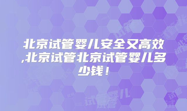 北京试管婴儿安全又高效,北京试管北京试管婴儿多少钱！