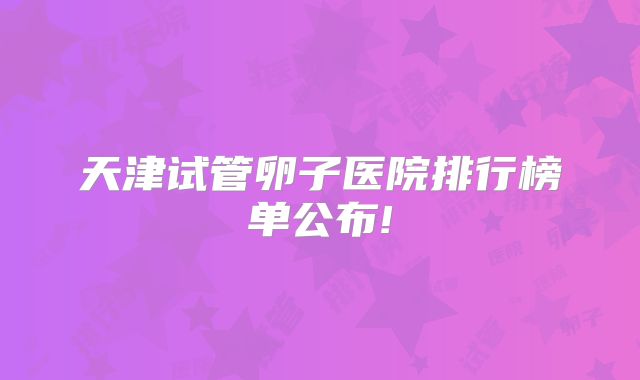 天津试管卵子医院排行榜单公布!