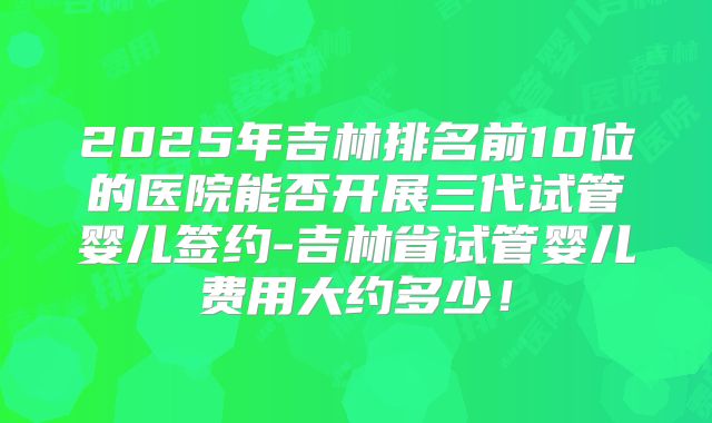 2025年吉林排名前10位的医院能否开展三代试管婴儿签约-吉林省试管婴儿费用大约多少！