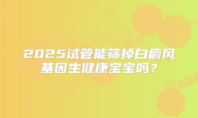 2025试管能筛掉白癜风基因生健康宝宝吗？