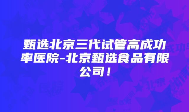 甄选北京三代试管高成功率医院-北京甄选食品有限公司！
