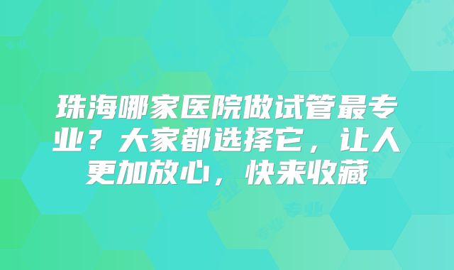 珠海哪家医院做试管最专业？大家都选择它，让人更加放心，快来收藏