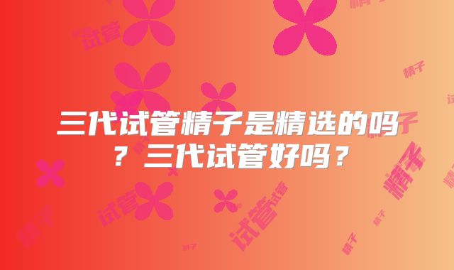 三代试管精子是精选的吗?三代试管好吗?