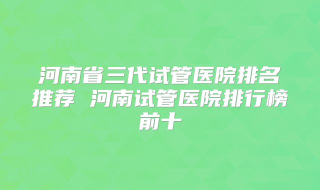 河南省三代试管医院排名推荐 河南试管医院排行榜前十