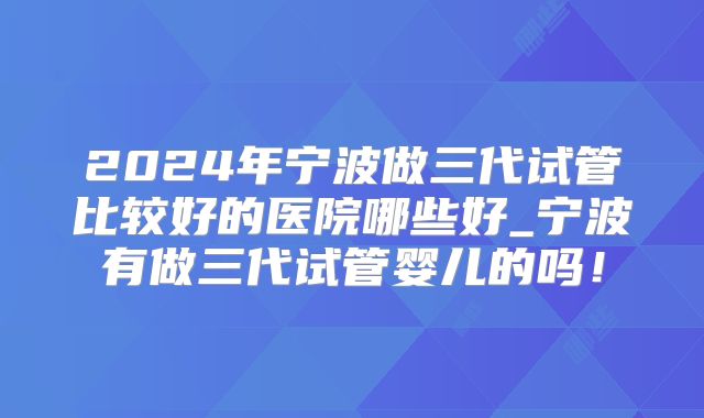 2024年宁波做三代试管比较好的医院哪些好_宁波有做三代试管婴儿的吗！