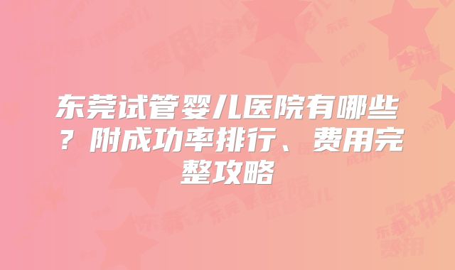 东莞试管婴儿医院有哪些?附成功率排行、费用完整攻略