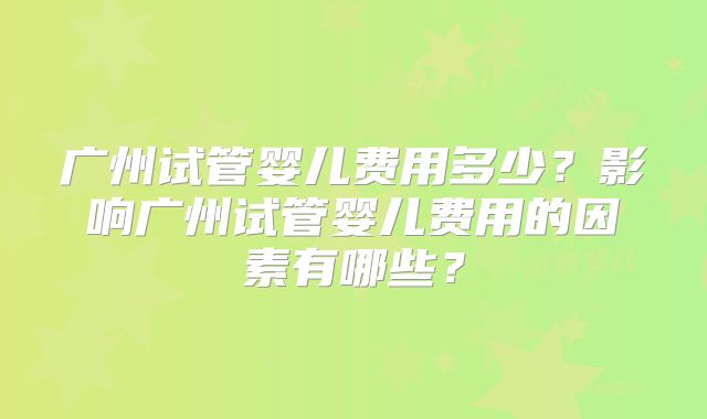 广州试管婴儿费用多少？影响广州试管婴儿费用的因素有哪些？