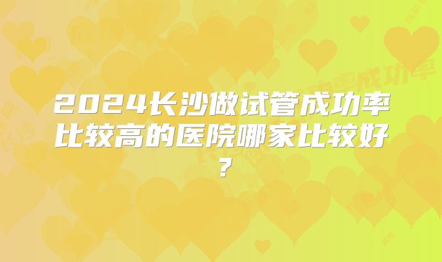 2024长沙做试管成功率比较高的医院哪家比较好？