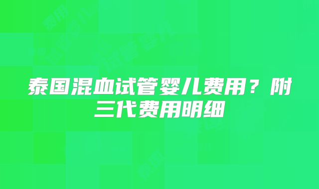 泰国混血试管婴儿费用?附三代费用明细