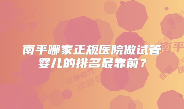 南平哪家正规医院做试管婴儿的排名最靠前？