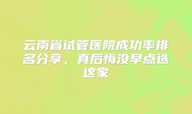 云南省试管医院成功率排名分享，真后悔没早点选这家