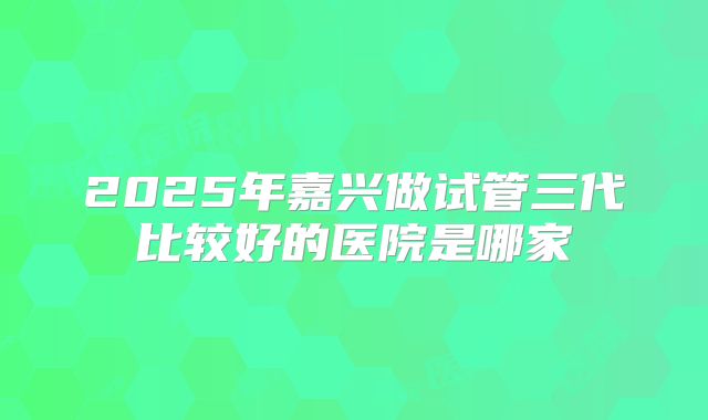 2025年嘉兴做试管三代比较好的医院是哪家