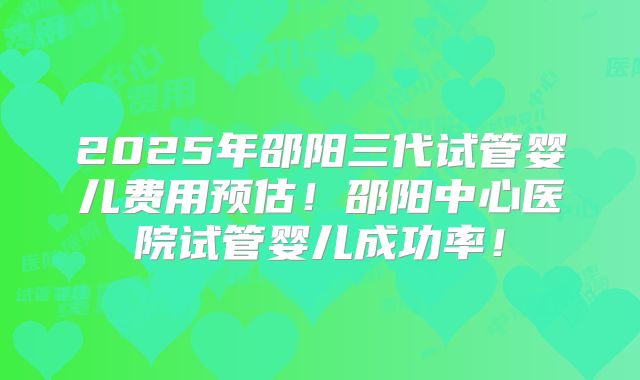 2025年邵阳三代试管婴儿费用预估！邵阳中心医院试管婴儿成功率！