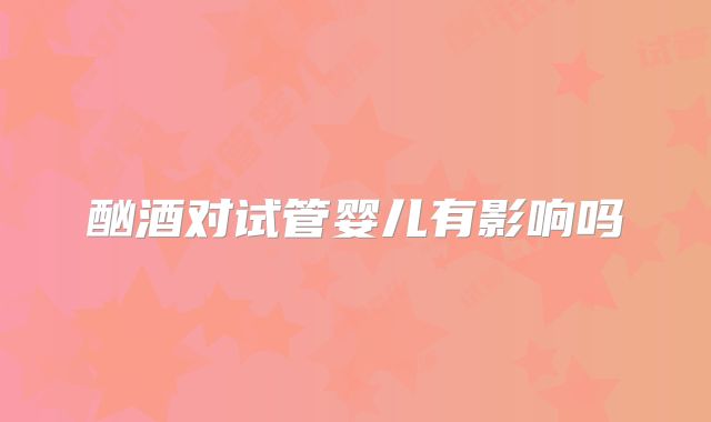 酗酒对试管婴儿有影响吗