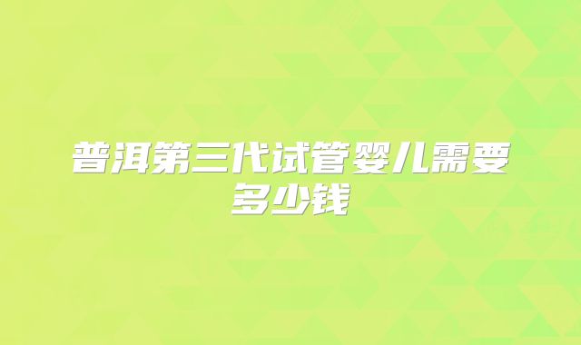 普洱第三代试管婴儿需要多少钱