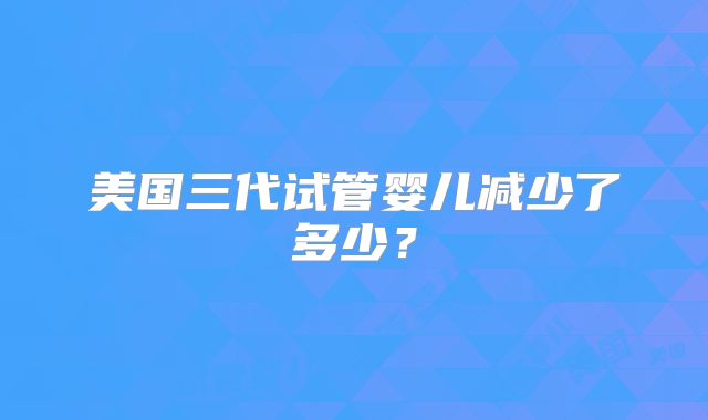 美国三代试管婴儿减少了多少？
