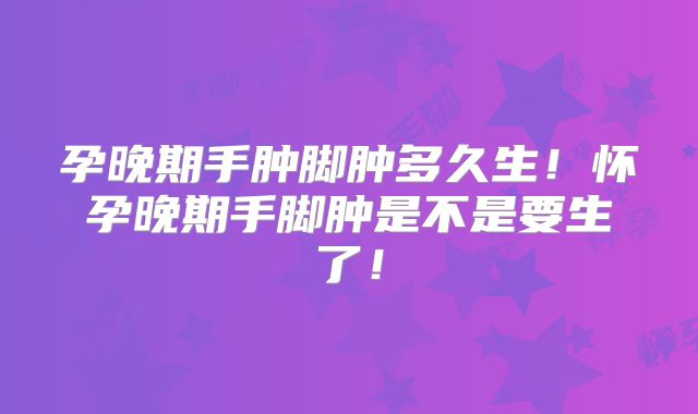 孕晚期手肿脚肿多久生！怀孕晚期手脚肿是不是要生了！