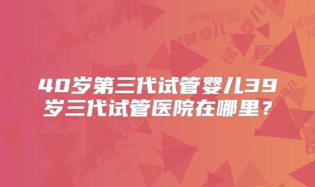 40岁第三代试管婴儿39岁三代试管医院在哪里？