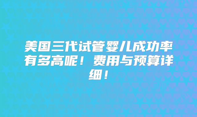 美国三代试管婴儿成功率有多高呢！费用与预算详细！