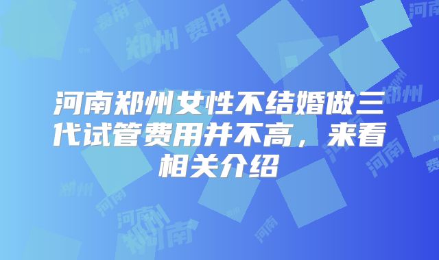 河南郑州女性不结婚做三代试管费用并不高，来看相关介绍