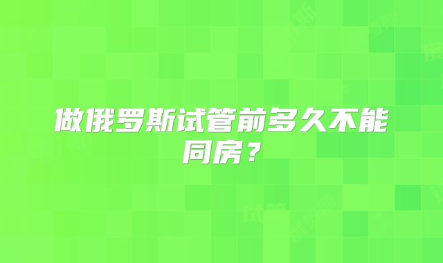 做俄罗斯试管前多久不能同房？