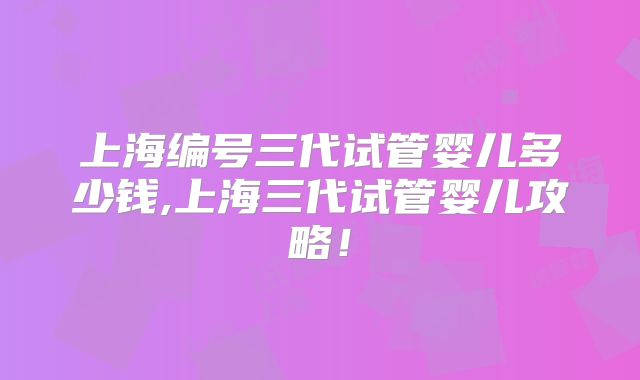 上海编号三代试管婴儿多少钱,上海三代试管婴儿攻略!