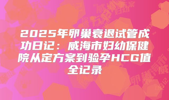 2025年卵巢衰退试管成功日记:威海市妇幼保健院从定方案到验孕HCG值全记录