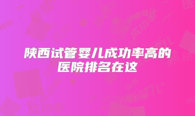 陕西试管婴儿成功率高的医院排名在这