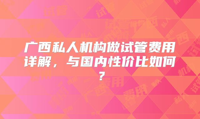 广西私人机构做试管费用详解，与国内性价比如何？