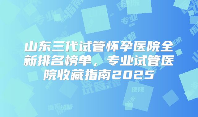 山东三代试管怀孕医院全新排名榜单,专业试管医院收藏指南2025