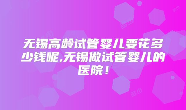 无锡高龄试管婴儿要花多少钱呢,无锡做试管婴儿的医院！