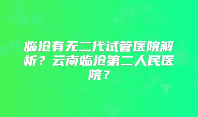 临沧有无二代试管医院解析?云南临沧第二人民医院?