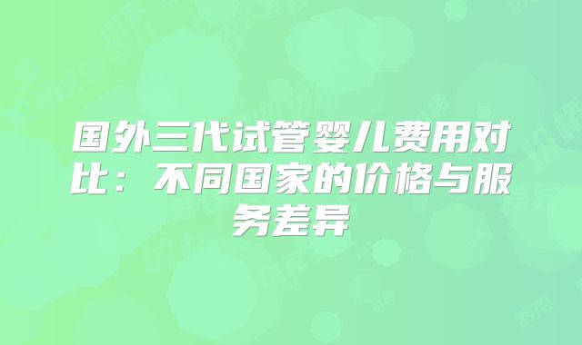 国外三代试管婴儿费用对比：不同国家的价格与服务差异