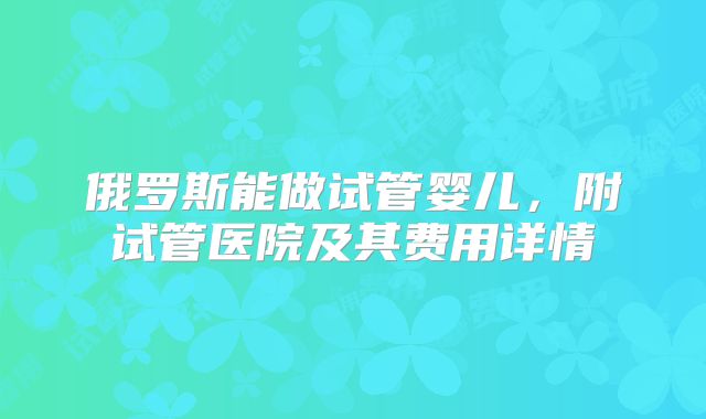 俄罗斯能做试管婴儿，附试管医院及其费用详情