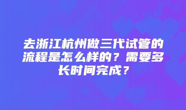 去浙江杭州做三代试管的流程是怎么样的？需要多长时间完成？
