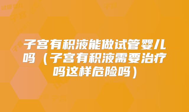 子宫有积液能做试管婴儿吗（子宫有积液需要治疗吗这样危险吗）