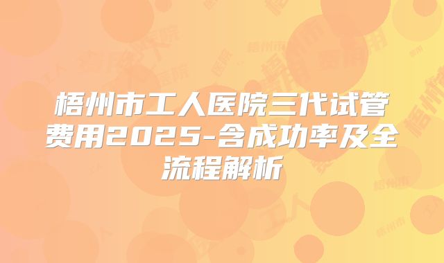 梧州市工人医院三代试管费用2025-含成功率及全流程解析