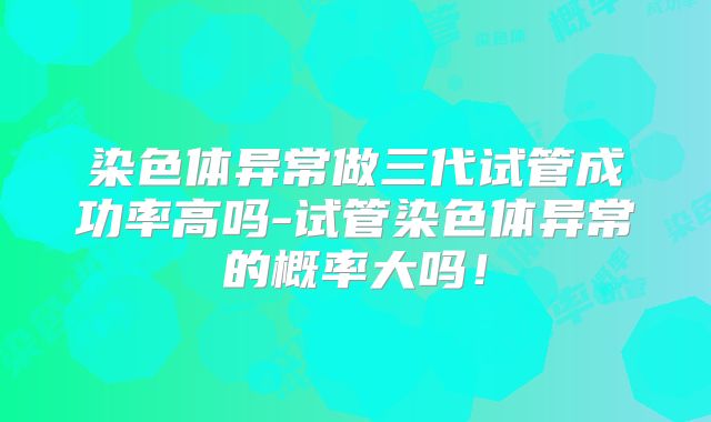 染色体异常做三代试管成功率高吗-试管染色体异常的概率大吗！