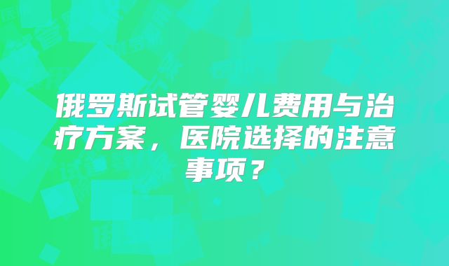 俄罗斯试管婴儿费用与治疗方案，医院选择的注意事项？