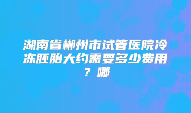 湖南省郴州市试管医院冷冻胚胎大约需要多少费用？哪