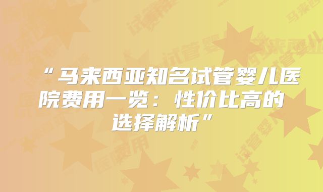 “马来西亚知名试管婴儿医院费用一览:性价比高的选择解析”